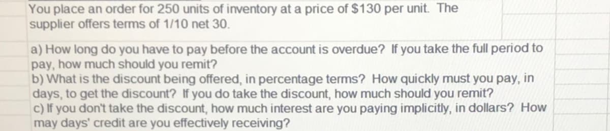 You place an order for 250 units of inventory at a price of $130 per unit. The
supplier offers terms of 1/10 net 30.
a) How long do you have to pay before the account is overdue? If you take the full period to
pay, how much should you remit?
b) What is the discount being offered, in percentage terms? How quickly must you pay, in
days, to get the discount? If you do take the discount, how much should you remit?
c) If you don't take the discount, how much interest are you paying implicitly, in dollars? How
may days' credit are you effectively receiving?
