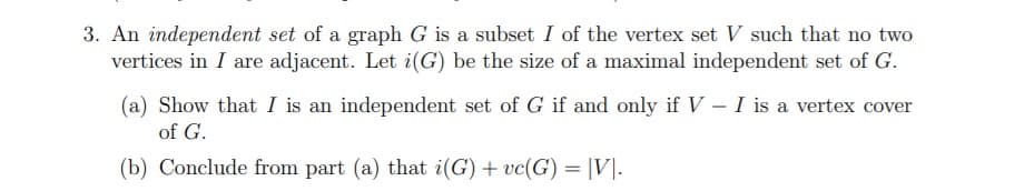 3. An independent set of a graph G is a subset I of the vertex set V such that no two
vertices in I are adjacent. Let i(G) be the size of a maximal independent set of G.
(a) Show that I is an independent set of G if and only if V – I is a vertex cover
of G.
(b) Conclude from part (a) that i(G) + vc(G) = |V|.

