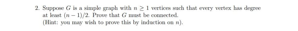 2. Suppose G is a simple graph with n > 1 vertices such that every vertex has degree
at least (n – 1)/2. Prove that G must be connected.
(Hint: you may wish to prove this by induction on n).
