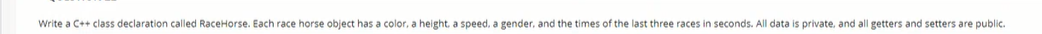 Write a C++ class declaration called RaceHorse. Each race horse object has a color, a height, a speed, a gender, and the times of the last three races in seconds. All data is private. and all getters and setters are public.
