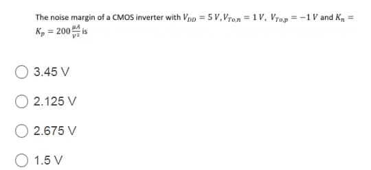 The noise margin of a CMOS inverter with VpD = 5 V,Vron = 1 V, Vrop = -1V and K, =
K, = 200 is
%3D
3.45 V
2.125 V
2.675 V
O 1.5 V
