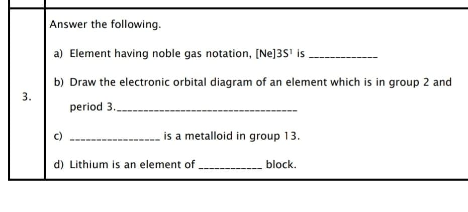 Answer the following.
a) Element having noble gas notation, [Ne]3S' is
b) Draw the electronic orbital diagram of an element which is in group 2 and
3.
period 3.
c)
is a metalloid in group 13.
d) Lithium is an element of
block.
