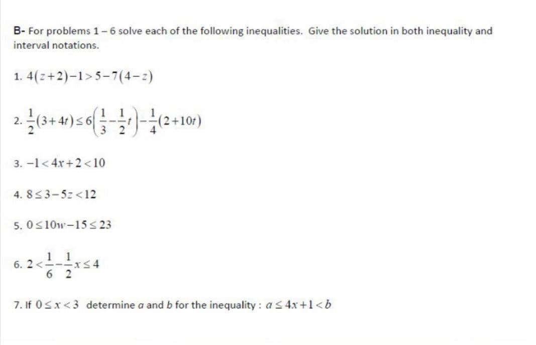 B- For problems 1-6 solve each of the following inequalities. Give the solution in both inequality and
interval notations.
1. 4(z+2)-1>5-7(4-2)
2.
(2+10t)
3
3. -1< 4x+2 <10
4. 8<3-5z <12
5. 0<10w-15< 23
1 1
6. 2<----xS4
6 2
7. If 0Sx<3 determine a and b for the inequality : as4r+1<b

