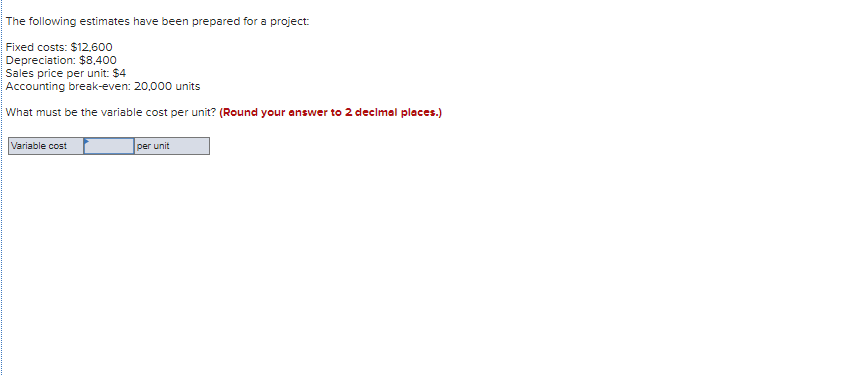 The following estimates have been prepared for a project:
Fixed costs: $12,600
Depreciation: $8,400
Sales price per unit: $4
Accounting break-even: 20,000 units
What must be the variable cost per unit? (Round your answer to 2 decimal places.)
Variable cost
per unit
