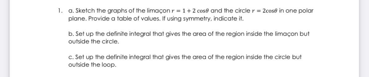 1. a. Sketch the graphs of the limaçon r = 1+ 2 cos0 and the circle r = 2cos0 in one polar
plane. Provide a table of values. If using symmetry, indicate it.
b. Set up the definite integral that gives the area of the region inside the limaçon but
outside the circle.
c. Set up the definite integral that gives the area of the region inside the circle but
outside the loop.
