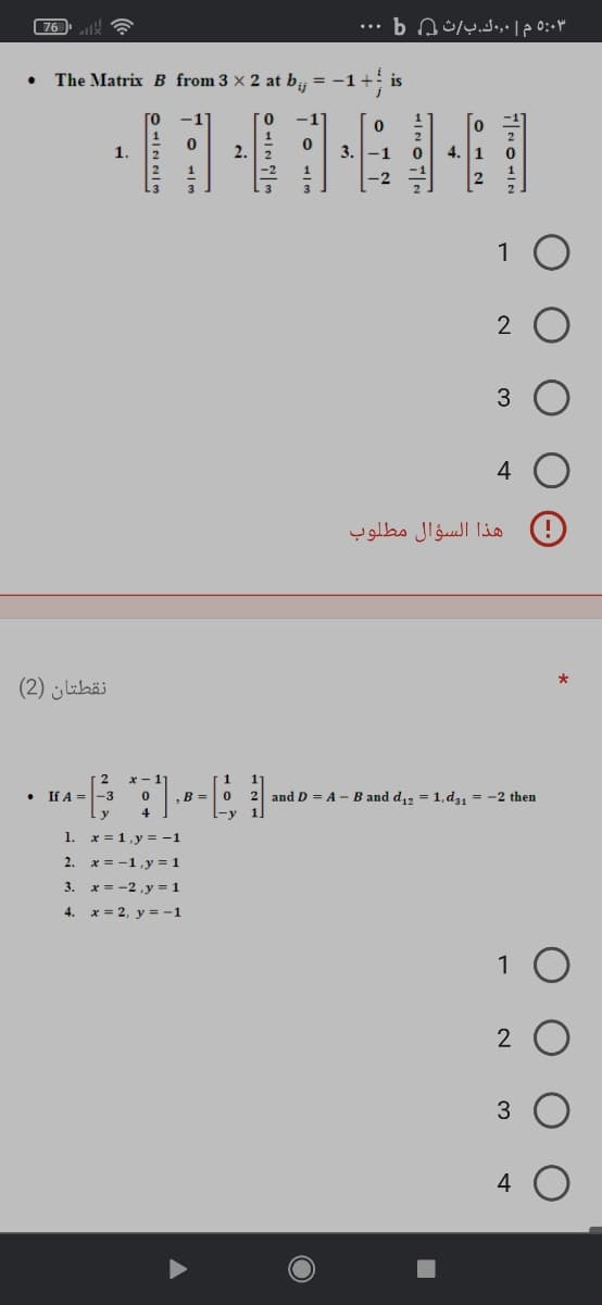 76
5:03 م | ٠,0ك.ب/ث b Q
The Matrix B from 3 × 2 at b, =
is
To
0.
-1
1.
2.
3.
-1
4.
1
4
هذا السؤال مطلوب
نقطتان )2(
x -
1
If A =
,B =
and D = A - B and d,, = 1,d, = -2 then
1. x = 1,y = -1
2.
x = -1,y = 1
3. x = -2,y = 1
4. x = 2, y = -1
1
4

