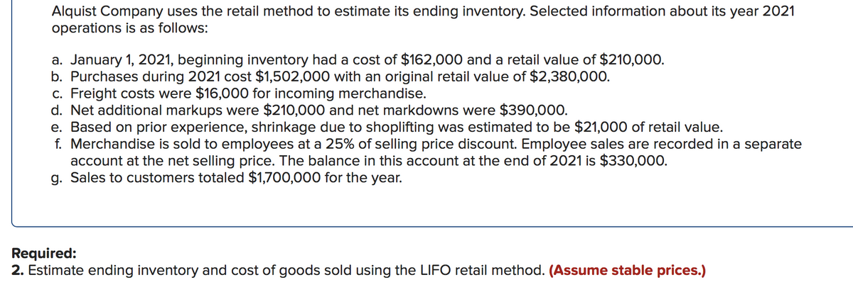 Alquist Company uses the retail method to estimate its ending inventory. Selected information about its year 2021
operations is as follows:
a. January 1, 2021, beginning inventory had a cost of $162,000 and a retail value of $210,000.
b. Purchases during 2021 cost $1,502,000 with an original retail value of $2,380,000.
c. Freight costs were $16,000 for incoming merchandise.
d. Net additional markups were $210,000 and net markdowns were $390,000.
e. Based on prior experience, shrinkage due to shoplifting was estimated to be $21,000 of retail value.
f. Merchandise is sold to employees at a 25% of selling price discount. Employee sales are recorded in a separate
account at the net selling price. The balance in this account at the end of 2021 is $330,000.
g. Sales to customers totaled $1,700,000 for the year.
Required:
2. Estimate ending inventory and cost of goods sold using the LIFO retail method. (Assume stable prices.)
