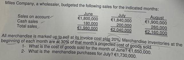 Miles Company, a wholesaler, budgeted the following sales for the indicated months:
July
€1,840,000
200.000
€2.040,000
Sales on account-
Cash sales
Total sales
June
€1,800,000
180,000
€1,980,000
August
€1,900,000
260,000
€2.160,000
All merchandise is marked up to sell at its invoice cost plus 20%. Merchandise inventories at the
beginning of each month are at 30% of that month's projected cost of goods sold.
1- What is the cost of goods sold for the month of June? €1,650,000.
2- What is the merchandise purchases for July? €1,730,000.