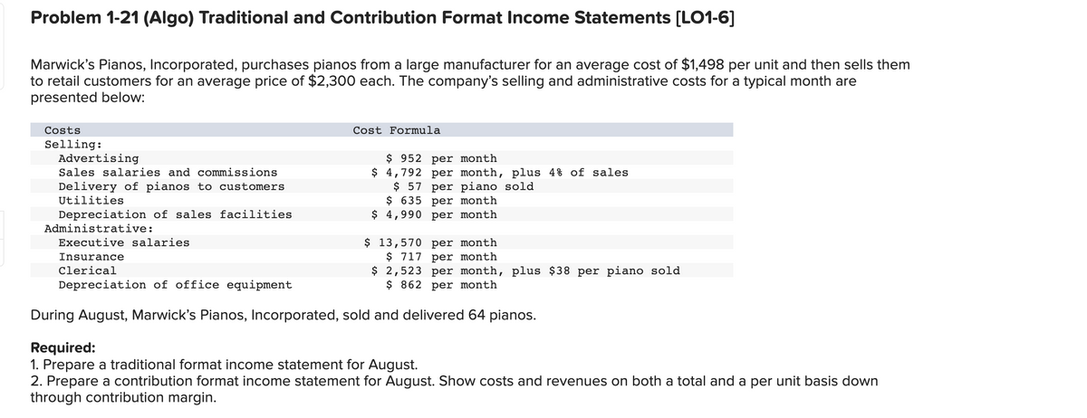 Problem 1-21 (Algo) Traditional and Contribution Format Income Statements [LO1-6]
Marwick's Pianos, Incorporated, purchases pianos from a large manufacturer for an average cost of $1,498 per unit and then sells them
to retail customers for an average price of $2,300 each. The company's selling and administrative costs for a typical month are
presented below:
Costs
Selling:
Advertising
Sales salaries and commissions
Delivery of pianos to customers
Utilities
Cost Formula
$952 per month
$4,792 per month, plus 4% of sales
$ 57 per piano sold
$ 635 per month
$ 4,990 per month
Depreciation of sales facilities
Administrative:
Executive salaries
Insurance
Clerical
Depreciation of office equipment
During August, Marwick's Pianos, Incorporated, sold and delivered 64 pianos.
$ 13,570 per month
$ 717 per month
$
2,523 per month, plus $38 per piano sold
$ 862 per month
Required:
1. Prepare a traditional format income statement for August.
2. Prepare a contribution format income statement for August. Show costs and revenues on both a total and a per unit basis down
through contribution margin.