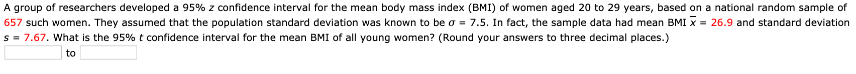 A group of researchers developed a 95% z confidence interval for the mean body mass index (BMI) of women aged 20 to 29 years, based on a national random sample of
657 such women. They assumed that the population standard deviation was known to be o = 7.5. In fact, the sample data had mean BMI x = 26.9 and standard deviation
s = 7.67. What is the 95% t confidence interval for the mean BMI of all young women? (Round your answers to three decimal places.)
to
