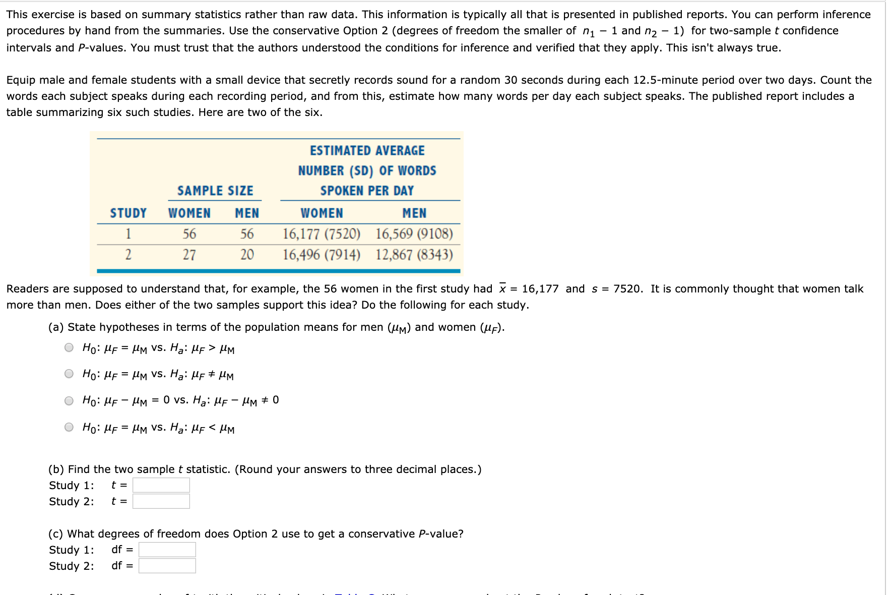 This exercise is based on summary statistics rather than raw data. This information is typically all that is presented in published reports. You can perform inference
procedures by hand from the summaries. Use the conservative Option 2 (degrees of freedom the smaller of n1
1 and n2
1) for two-sample t confidence
intervals and P-values. You must trust that the authors understood the conditions for inference and verified that they apply. This isn't always true.
Equip male and female students with a small device that secretly records sound for a random 30 seconds during each 12.5-minute period over two days. Count the
words each subject speaks during each recording period, and from this, estimate how many words per day each subject speaks. The published report includes a
table summarizing six such studies. Here are two of the six.
ESTIMATED AVERAGE
NUMBER (SD) OF WORDS
SAMPLE SIZE
SPOKEN PER DAY
STUDY
WOMEN
MEN
WOMEN
MEN
1
56
56
16,177 (7520)
16,569 (9108)
27
20
16,496 (7914)
12,867 (8343)
Readers are supposed to understand that, for example, the 56 women in the first study had x = 16,177 and s = 7520. It is commonly thought that women talk
more than men. Does either of the two samples support this idea? Do the following for each study.
(a) State hypotheses in terms of the population means for men (uM) and women (uF).
Но: МЕ — Им Vs. Ha: MF > Mм
Ho: HF = UM Vvs. Hạ: HF # µM
Но: ИЕ — Им
%3D 0 vs. Ha: Иғ — Им + 0
Но: МЕ — Им Vs. Ha: MF < Mм
(b) Find the two sample t statistic. (Round your answers to three decimal places.)
Study 1:
Study 2:
(c) What degrees of freedom does Option 2 use to get a conservative P-value?
Study 1:
df =
Study 2:
df =

