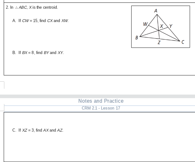 2. In A ABC, X is the centroid.
A
A If CW= 15, find CX and XW.
W
B
B. If BX = 8, find BY and XY.
Notes and Practice
CRM 2.1 - Lesson 17
C. If XZ = 3, find AX and AZ.

