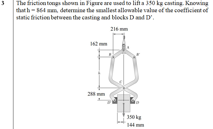 The friction tongs shown in Figure are used to lift a 350 kg casting. Knowing
that h = 864 mm, determine the smallest allowable value of the coefficient of
static friction between the casting and blocks D and D'.
3
216 mm
162 mm
A
B'
288 mm
350 kg
144 mm
