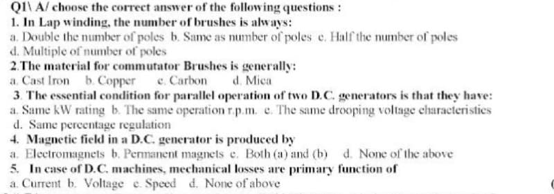 QI\ A/ choose the correct answer of the following questions:
1. In Lap winding, the number of brushes is always:
a. Double the number of poles b. Same as number of poles e. Half the number of poles
d. Multiple of number of poles
2.The material for commutator Brushes is generally:
a. Cast Iron b. Copper c. Carbon
3. The essential condition for parallel operation of two D.C. generators is that they have:
a. Same kW rating b. The same operation r.p.m. e. The same drooping voltage characteristies
d. Same percentage regulation
4. Magnetic field in a D.C. generator is produced by
a. Electromagnets b. Permanent magnets e. Both (a) and (b) d. None of the above
5. In case of D.C. machines, mechanical losses are primary function of
a. Current b. Voltage e. Speed d. None of above
d. Mica
