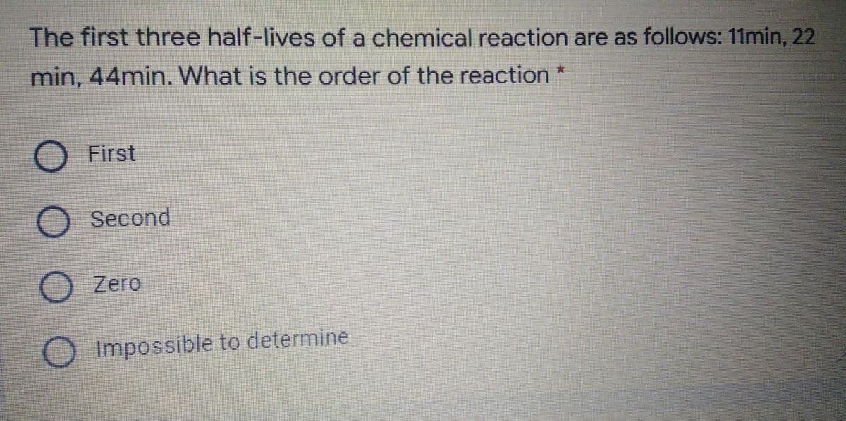 The first three half-lives of a chemical reaction are as follows: 11min, 22
min, 44min. What is the order of the reaction
O First
Second
Zero
Impossible to determine
