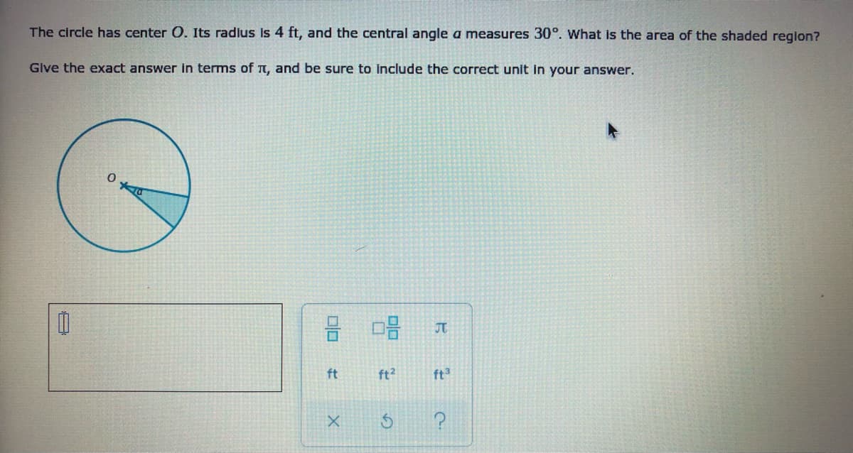 The circle has center O. Its radius is 4 ft, and the central angle a measures 30°. what is the area of the shaded region?
Give the exact answer in terms of TT, and be sure to include the correct unit in your answer.
JT
ft
ft?
ft3
