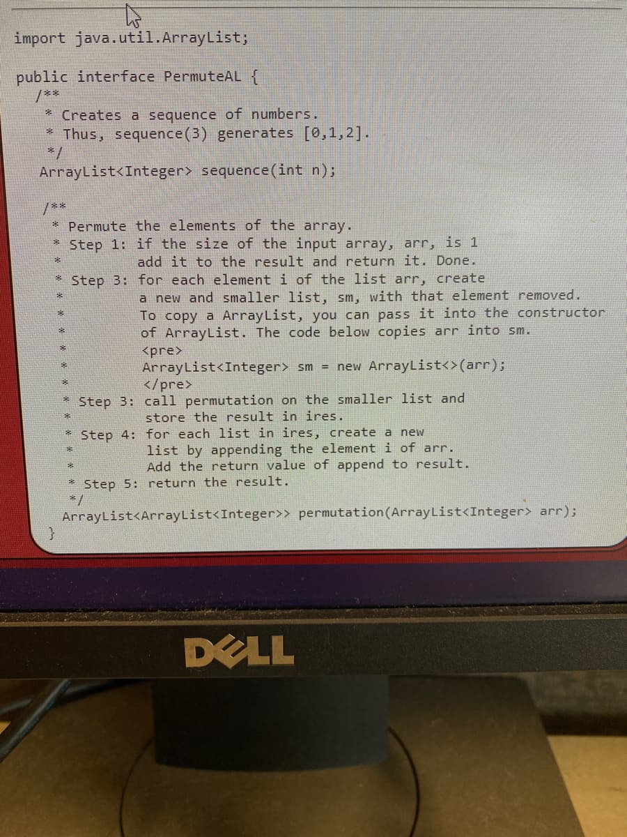 import java.util.ArrayList;
public interface PermuteAL {
**
* Creates a sequence of numbers.
Thus, sequence(3) generates [0,1,2].
ArrayList<Integer> sequence(int n);
/**
* Permute the elements of the array.
Step 1: if the size of the input array, arr, is 1
來
add it to the result and return it. Done.
* Step 3: for each element i of the list arr, create
a new and smaller list, sm, with that element removed.
To copy a ArrayList, you can pass it into the constructor
of ArrayList. The code below copies arr into sm.
<pre>
ArrayList<Integer> sm = new ArrayList<>(arr);
</pre>
Step 3: call permutation on the smaller list and
store the result in ires.
Step 4: for each list in ires, create a new
list by appending the element i of arr.
Add the return value of append to result.
Step 5: return the result.
* /
ArrayList<ArrayList<Integer>> permutation(ArrayList<Integer> arr);
DELL
