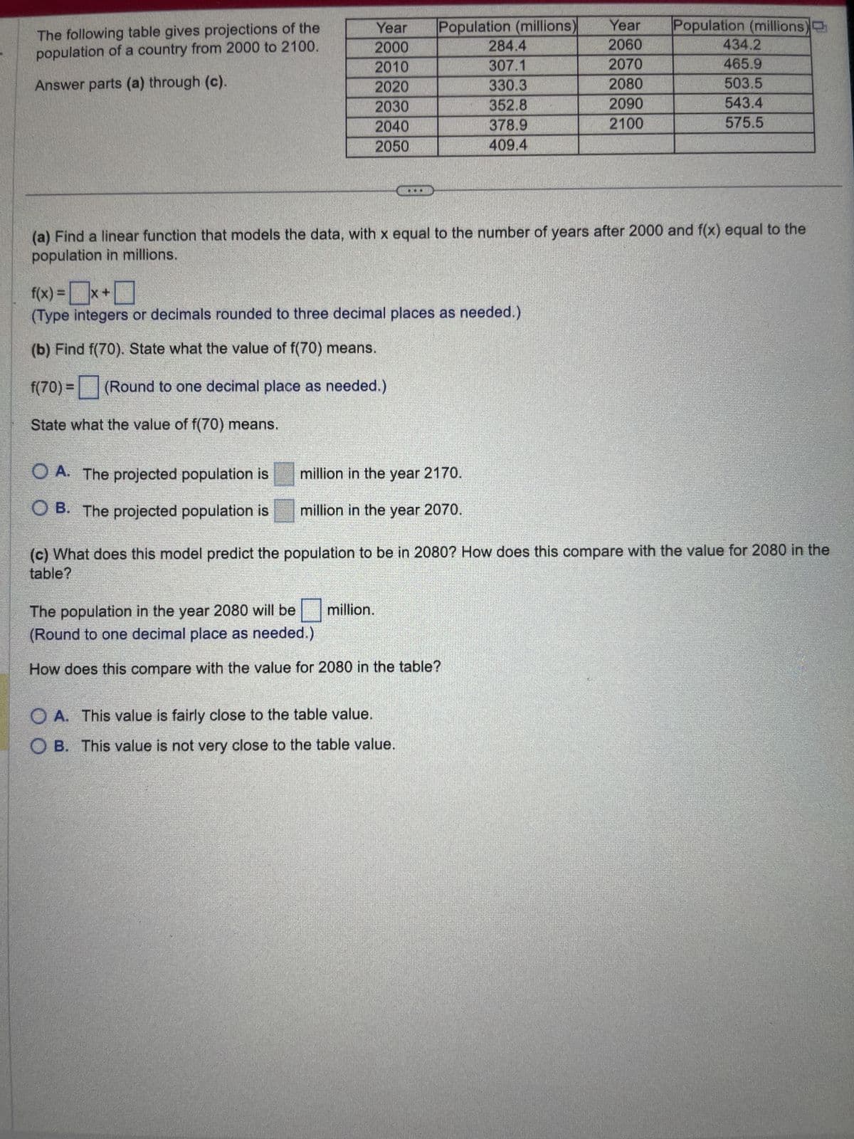 The following table gives projections of the
population of a country from 2000 to 2100.
Answer parts (a) through (c).
Year
2000
2010
2020
2030
2040
2050
OA. The projected population is
OB. The projected population is
Population (millions) Year
2060
2070
2080
2090
2100
f(x) = x +
(Type integers or decimals rounded to three decimal places as needed.)
(b) Find f(70). State what the value of f(70) means.
f(70) =
(Round to one decimal place as needed.)
State what the value of f(70) means.
(a) Find a linear function that models the data, with x equal to the number of years after 2000 and f(x) equal to the
population in millions.
million in the year 2170.
million in the year 2070.
284.4
307.1
330.3
352.8
378.9
409.4
The population in the year 2080 will be
(Round to one decimal place as needed.)
How does this compare with the value for 2080 in the table?
million.
OA. This value is fairly close to the table value.
OB. This value is not very close to the table value.
Population (millions)
(c) What does this model predict the population to be in 2080? How does this compare with the value for 2080 in the
table?
434.2
465.9
503.5
543.4
575.5