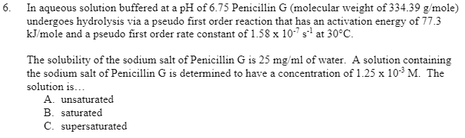 In aqueous solution buffered at a pH of 6.75 Penicillin G (molecular weight of 334.39 g/mole)
undergoes hydrolysis via a pseudo first order reaction that has an activation energy of 77.3
kJ/mole and a pseudo first order rate constant of 1.58 x 10-7 s1 at 30°C.
6.
The solubility of the sodium salt of Penicillin G is 25 mg/ml of water. A solution containing
the sodium salt of Penicillin G is determined to have a concentration of 1.25 x 10³ M. The
solution is...
A. unsaturated
B. saturated
C. supersaturated
