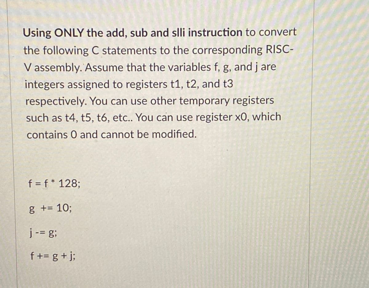 Using ONLY the add, sub and slli instruction to convert
the following C statements to the corresponding RISC-
V assembly. Assume that the variables f, g, and j are
integers assigned to registers t1, t2, and t3
respectively. You can use other temporary registers
such as t4, t5, t6, etc.. You can use register XO, which
contains 0 and cannot be modified.
f = f* 128;
g += 10;
j -= g;
f+= g + j;
