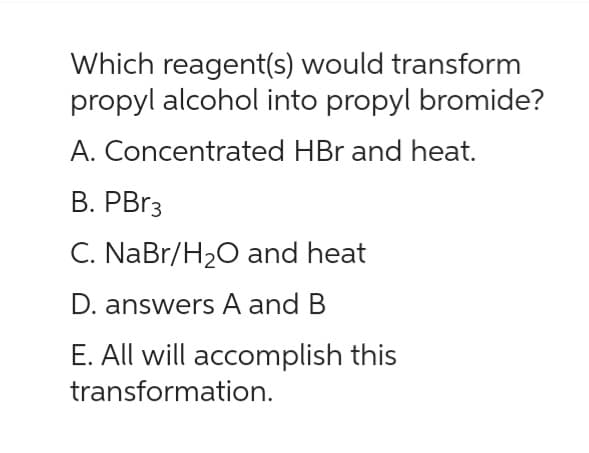 Which reagent(s) would transform
propyl alcohol into propyl bromide?
A. Concentrated HBr and heat.
B. PBr3
C. NaBr/H₂O and heat
D. answers A and B
E. All will accomplish this
transformation.