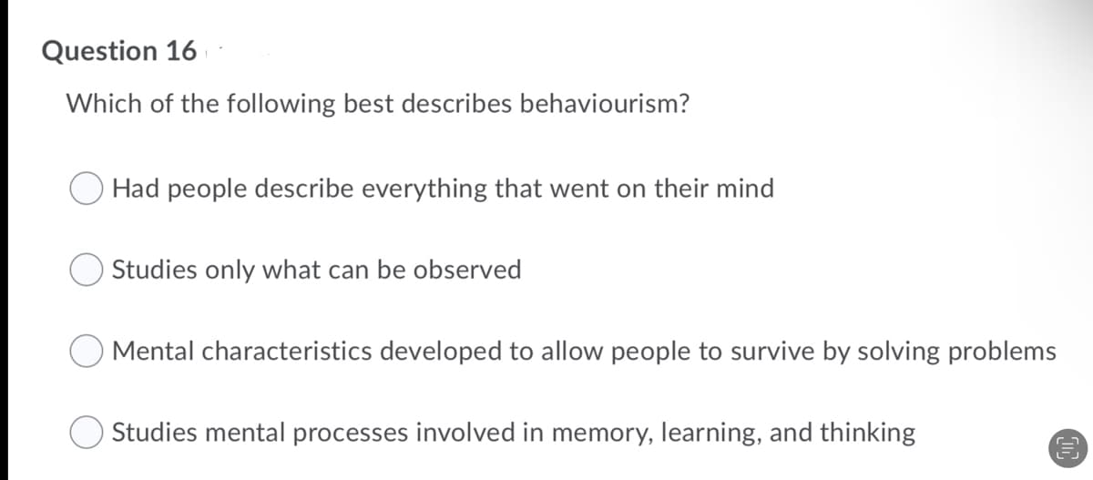 Question 16
Which of the following best describes behaviourism?
Had people describe everything that went on their mind
Studies only what can be observed
O Mental characteristics developed to allow people to survive by solving problems
Studies mental processes involved in memory, learning, and thinking
