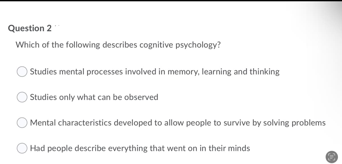 Question 2
Which of the following describes cognitive psychology?
Studies mental processes involved in memory, learning and thinking
Studies only what can be observed
Mental characteristics developed to allow people to survive by solving problems
O Had people describe everything that went on in their minds
