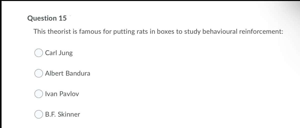 Question 15
This theorist is famous for putting rats in boxes to study behavioural reinforcement:
Carl Jung
O Albert Bandura
Ivan Pavlov
B.F. Skinner
