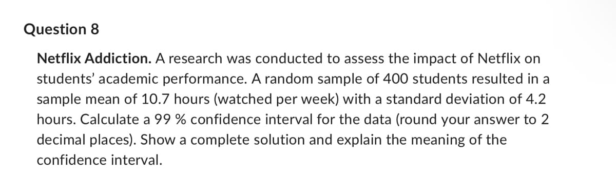 Question 8
Netflix Addiction. A research was conducted to assess the impact of Netflix on
students' academic performance. A random sample of 400 students resulted in a
sample mean of 10.7 hours (watched per week) with a standard deviation of 4.2
hours. Calculate a 99 % confidence interval for the data (round your answer to 2
decimal places). Show a complete solution and explain the meaning of the
confidence interval.