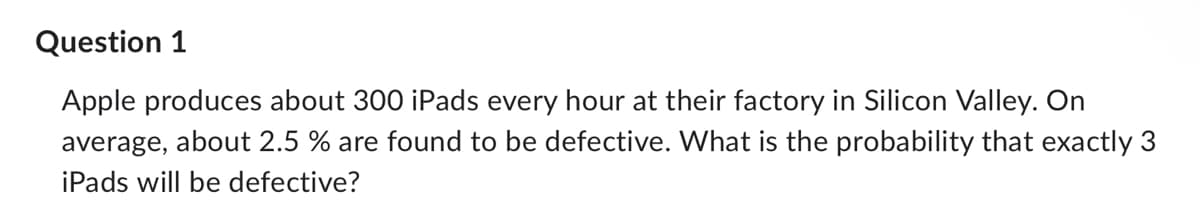 Question 1
Apple produces about 300 iPads every hour at their factory in Silicon Valley. On
average, about 2.5 % are found to be defective. What is the probability that exactly 3
iPads will be defective?