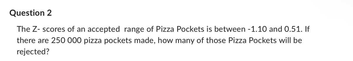 Question 2
The Z- scores of an accepted range of Pizza Pockets is between -1.10 and 0.51. If
there are 250 000 pizza pockets made, how many of those Pizza Pockets will be
rejected?