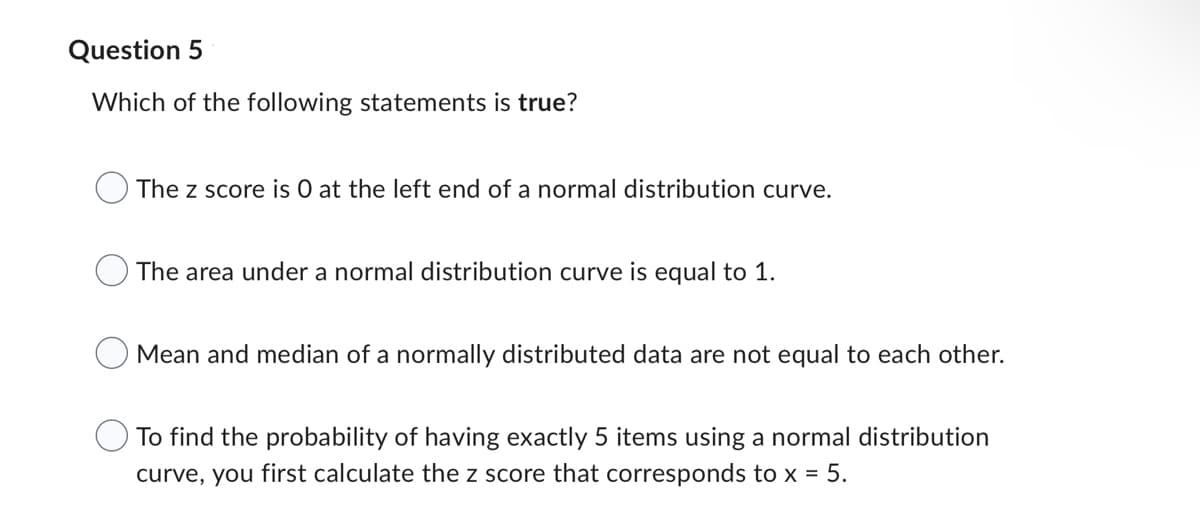 Question 5
Which of the following statements is true?
The z score is O at the left end of a normal distribution curve.
The area under a normal distribution curve is equal to 1.
Mean and median of a normally distributed data are not equal to each other.
To find the probability of having exactly 5 items using a normal distribution
curve, you first calculate the z score that corresponds to x = 5.