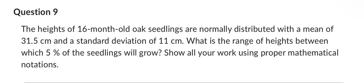 Question 9
The heights of 16-month-old oak seedlings are normally distributed with a mean of
31.5 cm and a standard deviation of 11 cm. What is the range of heights between
which 5% of the seedlings will grow? Show all your work using proper mathematical
notations.