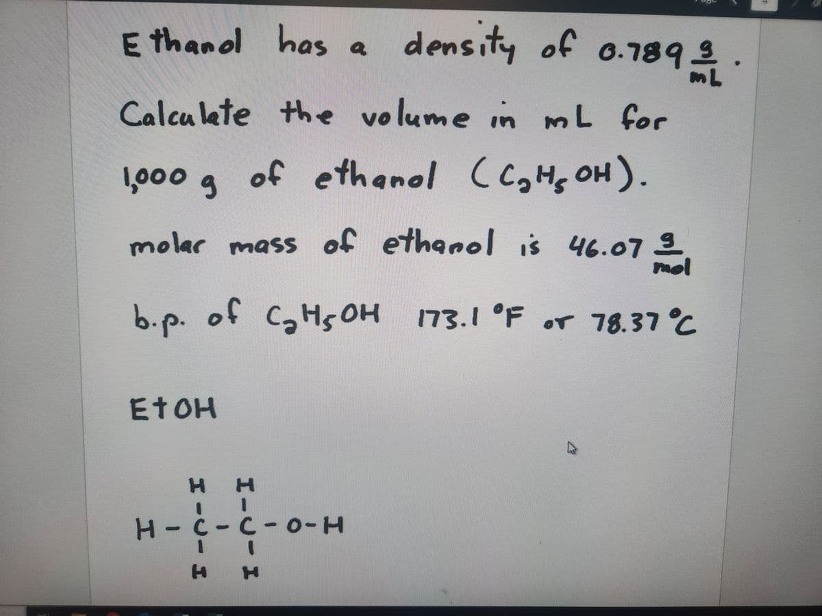 son
Ethanol has a
Calculate the volume in mL for
1,000 g
molar mass of ethanol is 46.07
07 3
EtOH
density of 0.789/1
mol
b.p. of C₂H5OH 173.1 °F or 78.37 °C
of ethanol (C₂H₂OH).
он
H H
1
H-C-C-0-H
11
H H
SASHE
H
A
64