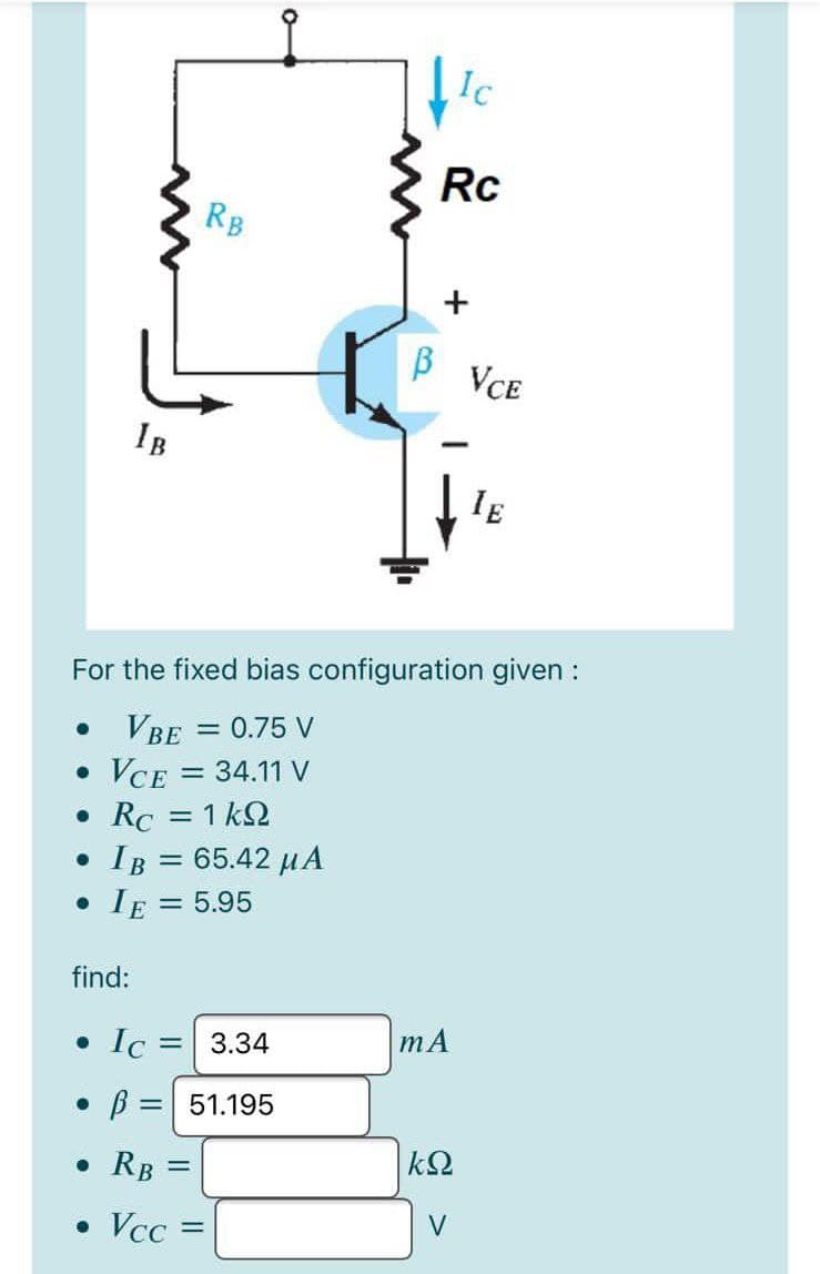 Ic
Rc
RB
VCE
IB
IE
For the fixed bias configuration given :
= 0.75 V
VBE
VCE = 34.11 V
• Rc = 1 kQ
IB = 65.42 µA
• IE = 5.95
%3D
find:
mA
• Ic = 3.34
B = 51.195
%3D
• RB =
V
• Vcc=
