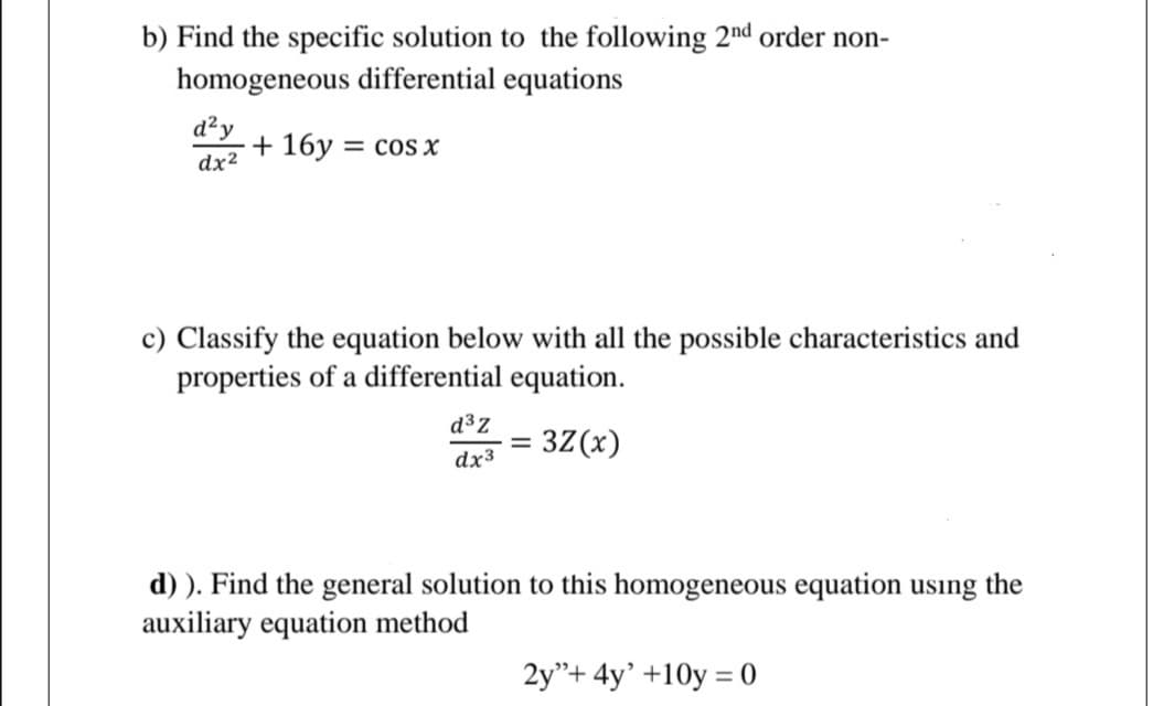b) Find the specific solution to the following 2nd order non-
homogeneous differential equations
d²y
+ 16y
dx2
= cOs x
c) Classify the equation below with all the possible characteristics and
properties of a differential equation.
d³z
= 3Z(x)
dx3
d) ). Find the general solution to this homogeneous equation using the
auxiliary equation method
2y"+ 4y' +10y = 0
