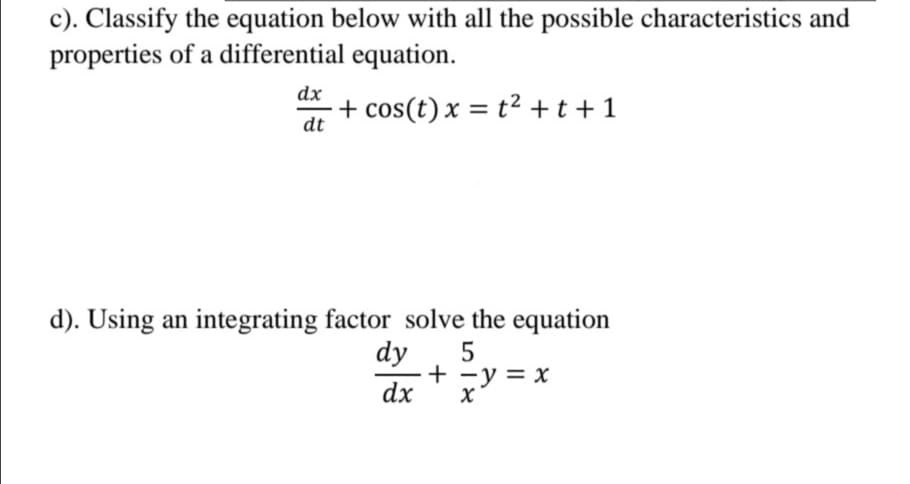 c). Classify the equation below with all the possible characteristics and
properties of a differential equation.
dx
+ cos(t) x = t² +t+1
dt
d). Using an integrating factor solve the equation
dy
+ -y = x
dx
