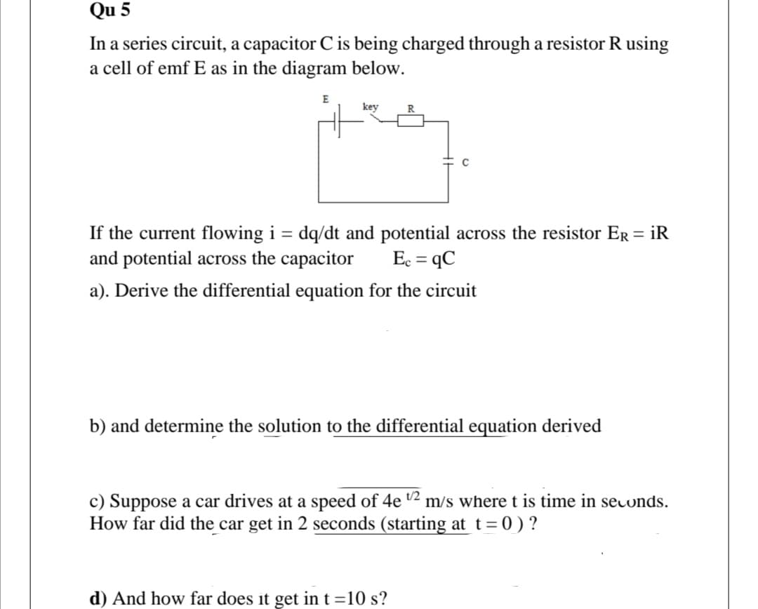 Qu 5
In a series circuit, a capacitor C is being charged through a resistor R using
a cell of emf E as in the diagram below.
E
key
R
If the current flowing i = dq/dt and potential across the resistor ER = iR
and potential across the capacitor
Ec = qC
a). Derive the differential equation for the circuit
b) and determine the solution to the differential equation derived
c) Suppose a car drives at a speed of 4e 2 m/s where t is time in secunds.
How far did the car get in 2 seconds (starting at t= 0 ) ?
d) And how far does it get in t =10 s?

