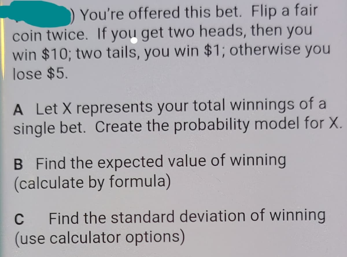 You're offered this bet. Flip a fair
coin twice. If you get two heads, then you
win $10; two tails, you win $1; otherwise you
lose $5.
A Let X represents your total winnings of a
single bet. Create the probability model for X.
B Find the expected value of winning
(calculate by formula)
Find the standard deviation of winning
(use calculator options)
C
