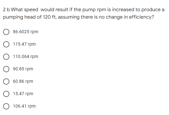 2b What speed would result if the pump rpm is increased to produce a
pumping head of 120 ft, assuming there is no change in efficiency?
86.6025 rpm
О 115.47 гpm
О 10.064 гpm
О 90.85 гpm
60.86 гpm
15.47 rpm
О 106.41 грm

