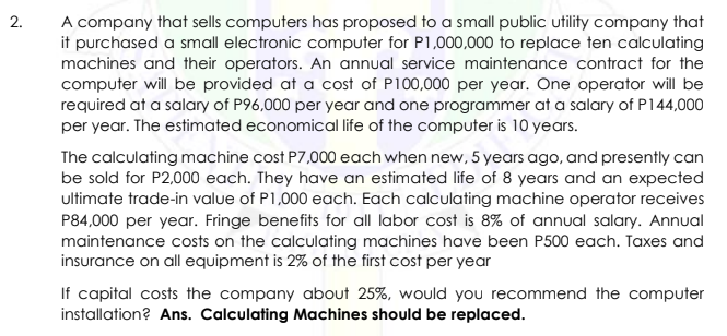 2.
A company that sells computers has proposed to a small public utility company that
it purchased a small electronic computer for P1,000,000 to replace ten calculating
machines and their operators. An annual service maintenance contract for the
computer will be provided at a cost of P100,000 per year. One operator will be
required at a salary of P96,000 per year and one programmer at a salary of P144,000
per year. The estimated economical life of the computer is 10 years.
The calculating machine cost P7,000 each when new, 5 years ago, and presently can
be sold for P2,000 each. They have an estimated life of 8 years and an expected
ultimate trade-in value of P1,000 each. Each calculating machine operator receives
P84,000 per year. Fringe benefits for all labor cost is 8% of annual salary. Annual
maintenance costs on the calculating machines have been P500 each. Taxes and
insurance on all equipment is 2% of the first cost per year
If capital costs the company about 25%, would you recommend the computer
installation? Ans. Calculating Machines should be replaced.
