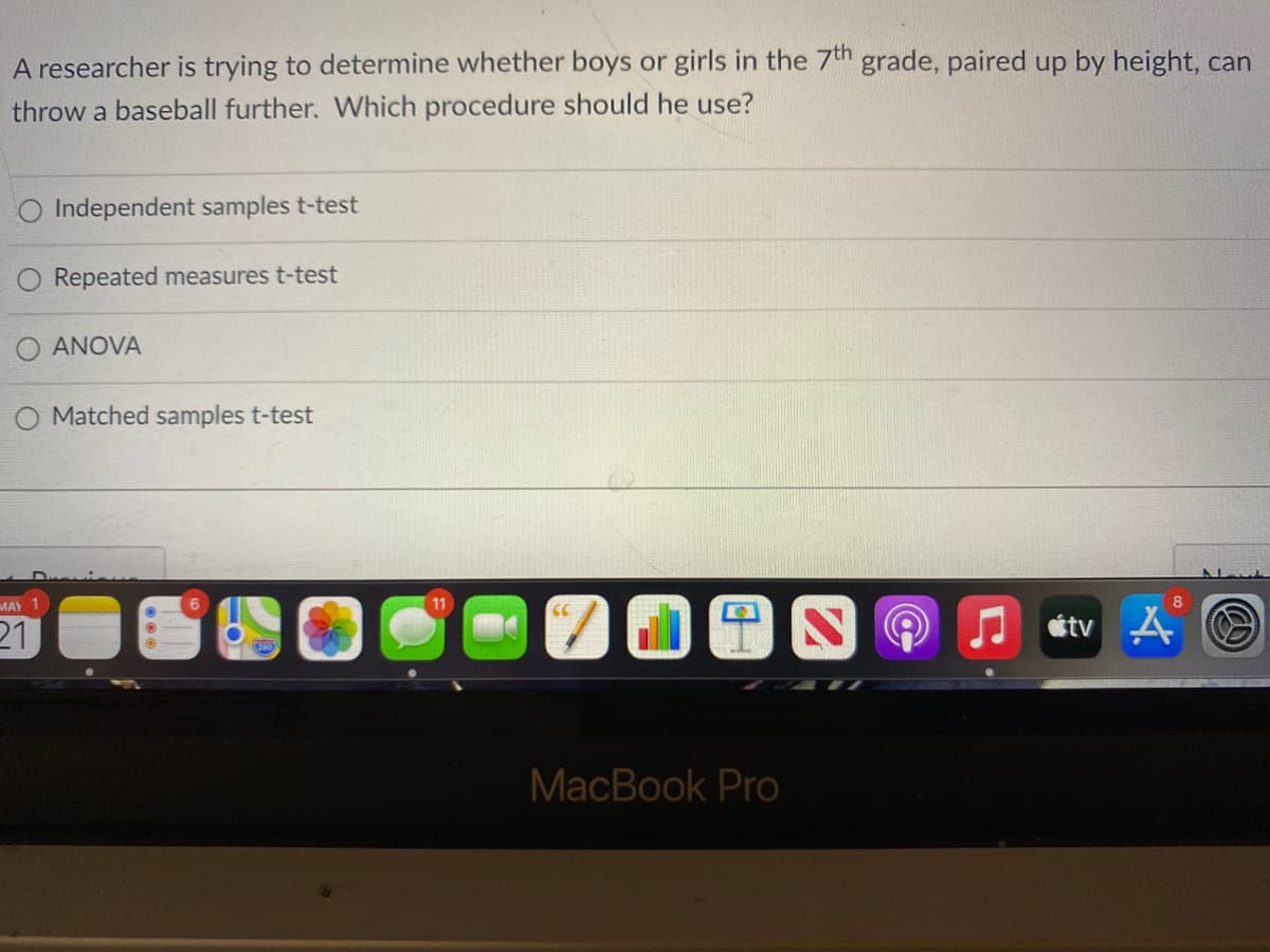 A researcher is trying to determine whether boys or girls in the 7th grade, paired up by height, can
throw a baseball further. Which procedure should he use?
O Independent samples t-test
Repeated measures t-test
O ANOVA
O Matched samples t-test
MAY
11
8
21
A stv A
MacBook Pro
