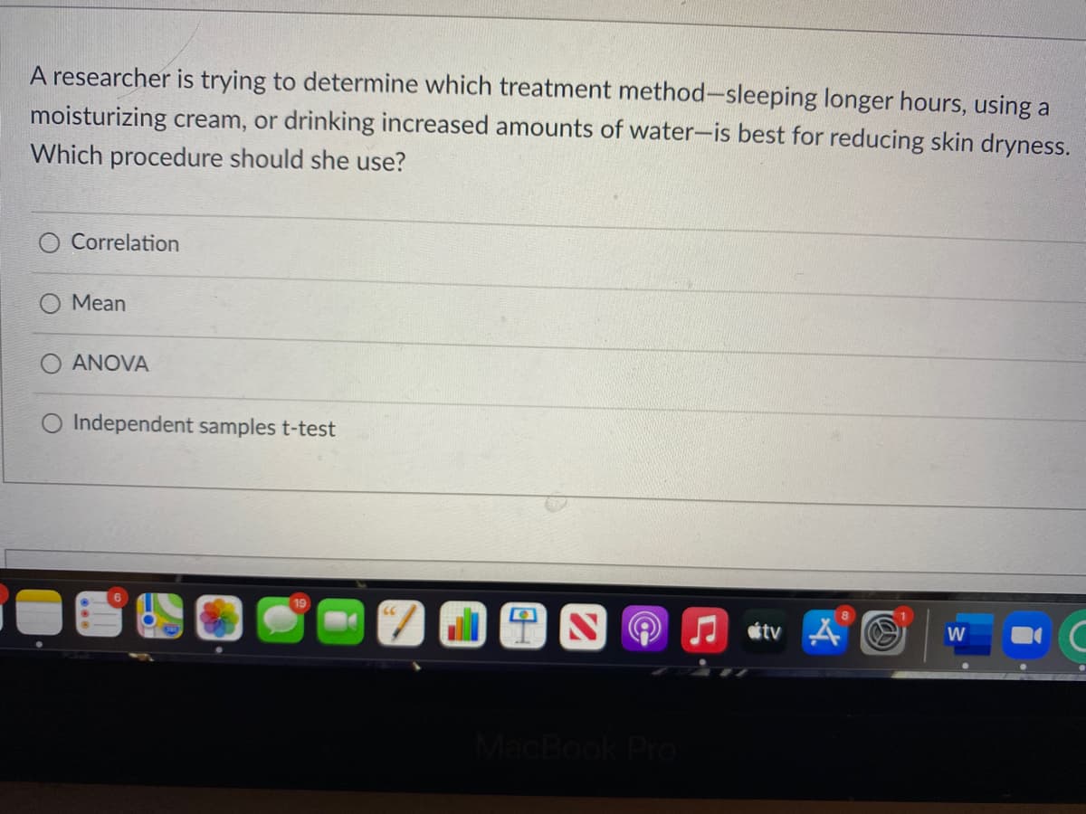 A researcher is trying to determine which treatment method-sleeping longer hours, using a
moisturizing cream, or drinking increased amounts of water-is best for reducing skin dryness.
Which procedure should she use?
Correlation
Mean
ANOVA
Independent samples t-test
étv A O
W
MacBook Pro
