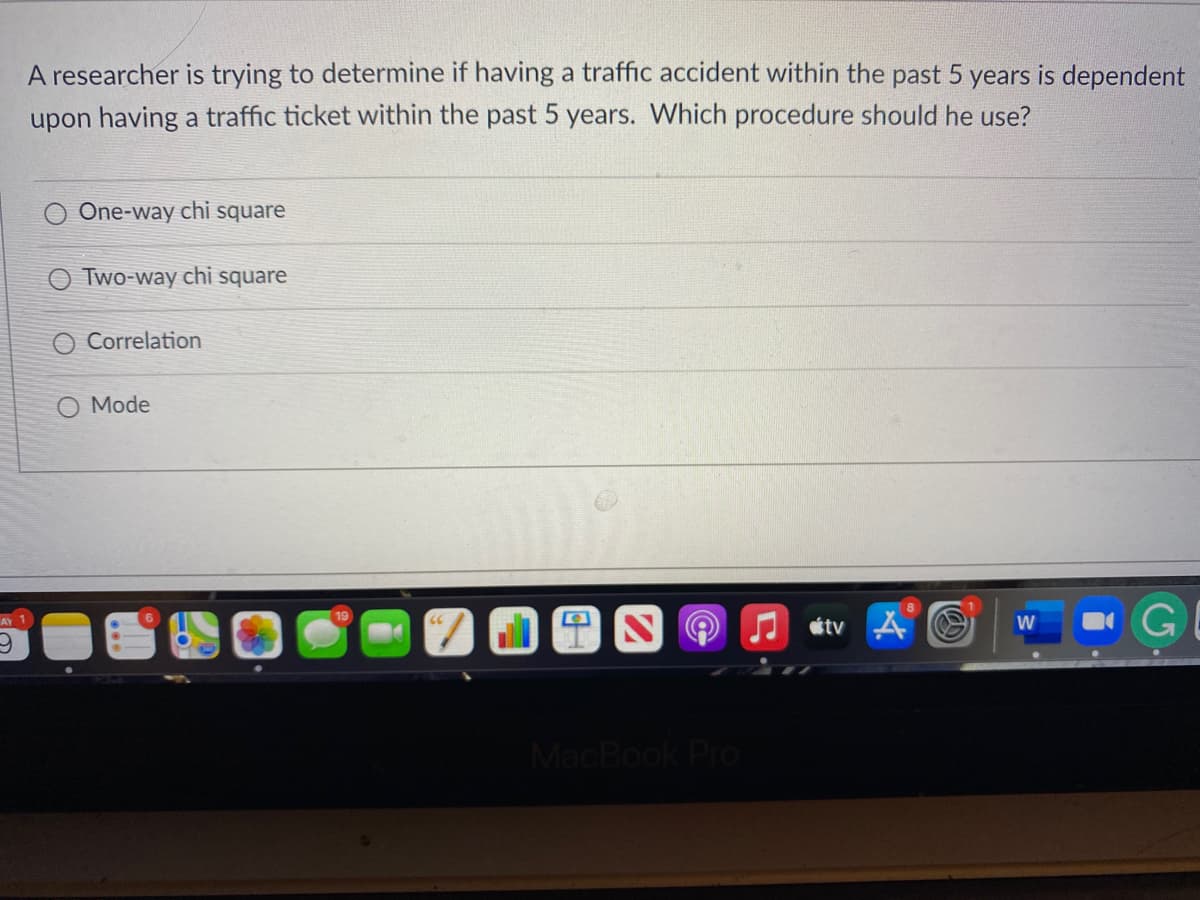 A researcher is trying to determine if having a traffic accident within the past 5 years is dependent
upon having a traffic ticket within the past 5 years. Which procedure should he use?
One-way chi square
Two-way chi square
Correlation
O Mode
tv A
AY 1
W
MacBook Pro
(5
