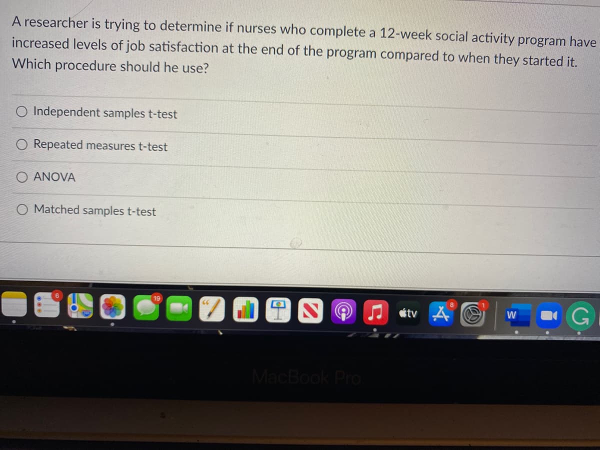 A researcher is trying to determine if nurses who complete a 12-week social activity program have
increased levels of job satisfaction at the end of the program compared to when they started it.
Which procedure should he use?
O Independent samples t-test
Repeated measures t-test
ANOVA
Matched samples t-test
étv A O
W
MacBook Pro
