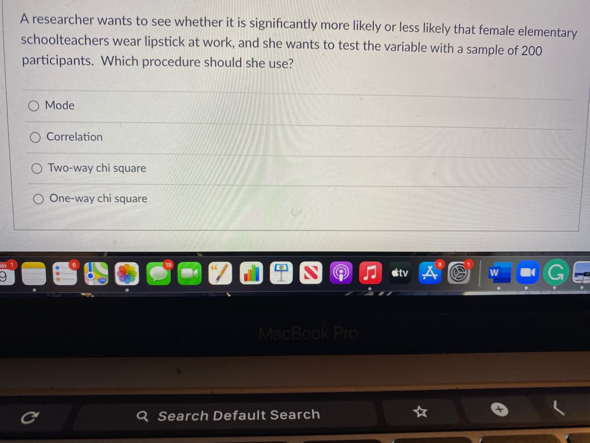 A researcher wants to see whether it is significantly more likely or less likely that female elementary
schoolteachers wear lipstick at work, and she wants to test the variable with a sample of 200
participants. Which procedure should she use?
Mode
Correlation
O Two-way chi square
One-way chi square
GE
AY
19
J étv A
W
MacBook Pro
Q Search Default Search
