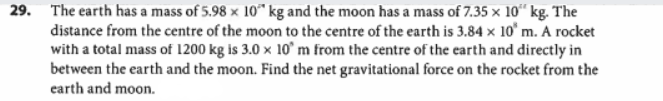 29. The earth has a mass of 5.98 x 10 kg and the moon has a mass of 7.35 x 10 kg. The
distance from the centre of the moon to the centre of the earth is 3.84 x 10 m. A rocket
with a total mass of 1200 kg is 3.0 x 10 m from the centre of the earth and directly in
between the earth and the moon. Find the net gravitational force on the rocket from the
earth and moon.