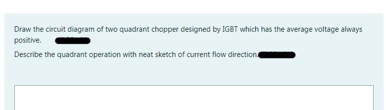 Draw the circuit diagram of two quadrant chopper designed by IGBT which has the average voltage always
positive.
Describe the quadrant operation with neat sketch of current flow direction
