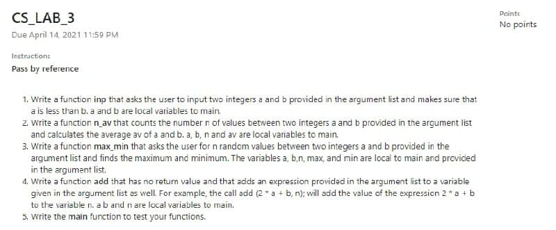 Points
CS_LAB_3
No points
Due April 14, 2021 11:59 PM
Instructions
Pass by reference
1. Write a function inp that asks the user to input two integers a and b provided in the argument list and makes sure that
a is less than b. a and b are local variables to main.
2. write a function n av that counts the number n of values between two integers a and b provided in the argument list
and calculates the average av of a and b. a, b, n and av are local variables to main.
3. Write a function max_min that asks the user for n random values between two integers a and b provided in the
argument list and finds the maximum and minimum. The variables a, b,n, max, and min are local to main and provided
in the argument list.
4. Write a function add that has no return value and that adds an expression provided in the argument list to a variable
given in the argument list as vell. For example, the call add (2 * a + b, n); will add the value of the expression 2 * a + b
to the variable n. a b and n are local variables to main.
5. write the main function to test your functions.
