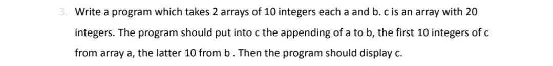 3. Write a program which takes 2 arrays of 10 integers each a and b. c is an array with 20
integers. The program should put into c the appending of a to b, the first 10 integers of c
from array a, the latter 10 from b. Then the program should display c.
